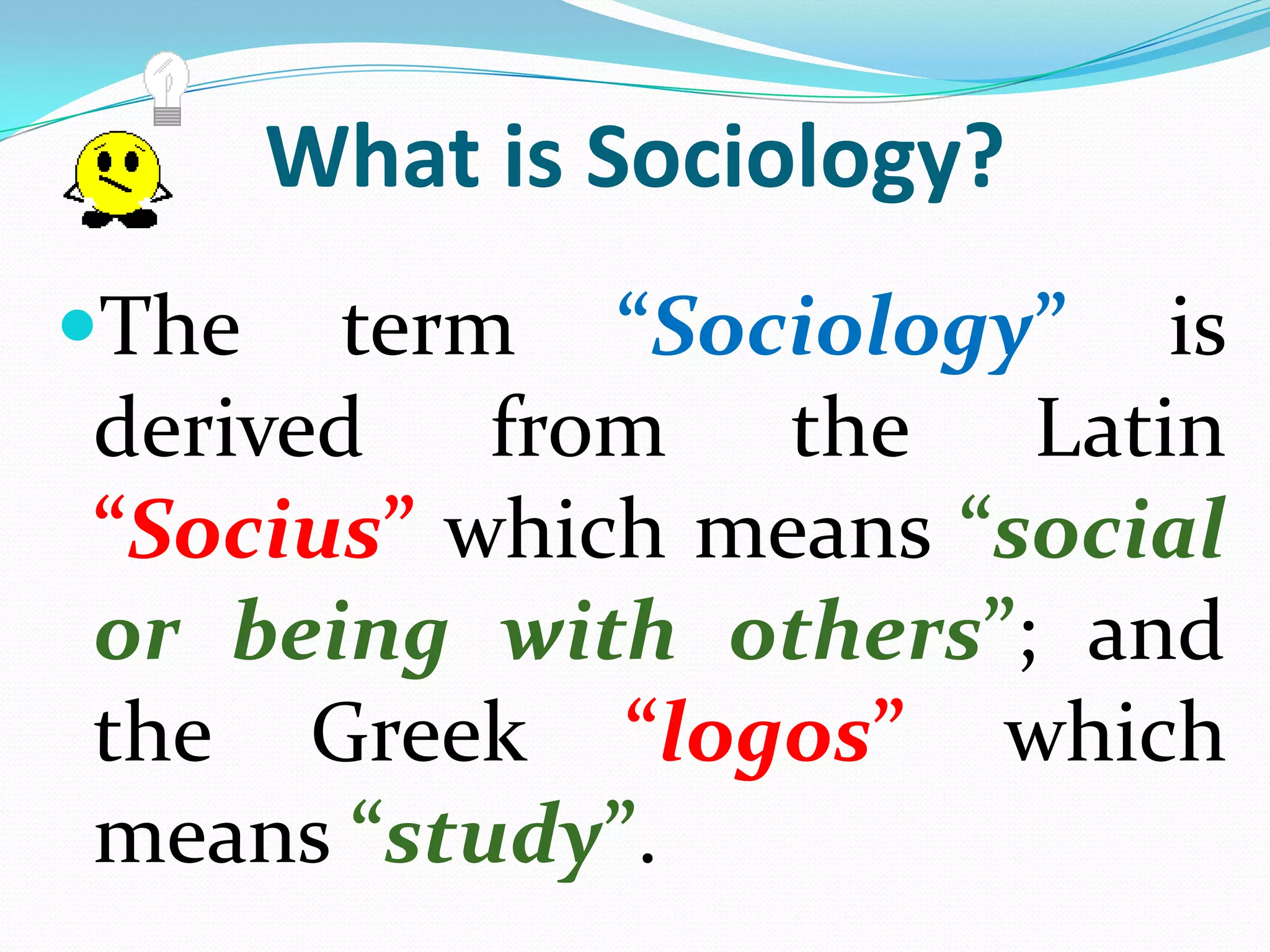 What is Sociology?The term “Sociology” is derived from the Latin “Socius” which means “social or being with others”; and the Greek “logos” which means “study”. Therefore, the term “Sociology” basically means the “study of social beings”.