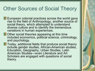 Other Sources of Social Theory European colonial practices across the world gave rise to the field of Anthropology, another source of social theory, which attempted to understand diverse culture and to identify the tremendous variations in human experiences. Other social theories appearing at this time included economics, political science, criminology, and psychology. Today, additional fields that produce social theory include gender studies, African-American studies, Education, Geography, Urban Studies, Latin American Studies—even Literature and Art Scholars are engaged with questions of social theory. 