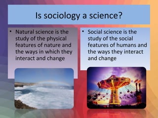 Is sociology a science? 
• Natural science is the 
study of the physical 
features of nature and 
the ways in which they 
interact and change 
• Social science is the 
study of the social 
features of humans and 
the ways they interact 
and change 
 