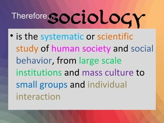 Sociology 
Therefore… 
• is the systematic or scientific 
study of human society and social 
behavior, from large scale 
institutions and mass culture to 
small groups and individual 
interaction 
 