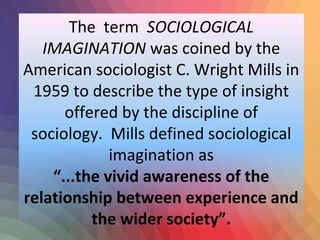 The term SOCIOLOGICAL 
IMAGINATION was coined by the 
American sociologist C. Wright Mills in 
1959 to describe the type of insight 
offered by the discipline of 
sociology. Mills defined sociological 
imagination as 
“...the vivid awareness of the 
relationship between experience and 
the wider society”. 
 