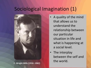 Sociological Imagination (1) 
• A quality of the mind 
that allows us to 
understand the 
relationship between 
our particular 
situation in life and 
what is happening at 
a social level. 
• The interplay 
between the self and 
the world. 
C. Wright Mills (1916 -1962) 
 