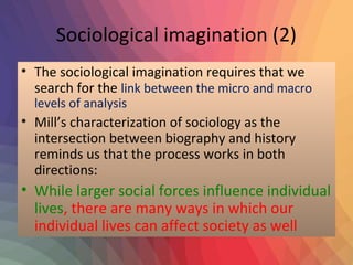 Sociological imagination (2) 
• The sociological imagination requires that we 
search for the link between the micro and macro 
levels of analysis 
• Mill’s characterization of sociology as the 
intersection between biography and history 
reminds us that the process works in both 
directions: 
• While larger social forces influence individual 
lives, there are many ways in which our 
individual lives can affect society as well 
 