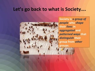 Let’s go back to what is Society…. 
Society is a group of 
people who shape 
their lives in 
aggregated and 
patterned ways that 
distinguish their 
group from other 
groups. 
 