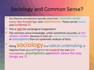 Sociology and Common Sense? 
• Our theories and opinions typically come from ‘common sense’ , 
every day knowledge and experiences. These can be biased 
and incidental  
• This is not the sociological imagination! 
• The common sense knowledge, while sometimes accurate, is not 
always reliable, because it rests on commonly held beliefs rather 
or assumptions than on systematic analysis of facts. 
• Doing sociology is a radical undertaking: it 
requires from us a willingness to suspend our own pre-conceptions, 
assumptions and beliefs about the way 
things are  
 