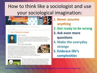 How to think like a sociologist and use 
your sociological imagination: 
1. Never assume 
anything 
2. Get ready to be wrong 
3. Ask even more 
questions 
4. Make the everyday 
strange 
5. Embrace life’s 
complexities 
http://nortonbooks.typepad.com/everydaysociology/2009/06/how-to-think-like-a-sociologist.html 
 