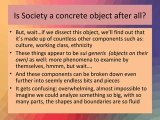 Is Society a concrete object after all? 
• But, wait…if we dissect this object, we’ll find out that 
it’s made up of countless other components such as: 
culture, working class, ethnicity 
• These things appear to be sui generis (objects on their 
own) as well: more phenomena to examine by 
themselves, hmmm, but wait…. 
• And these components can be broken down even 
further into seemly endless bits and pieces 
• It gets confusing: overwhelming, almost impossible to 
imagine we could analyze something so big, with so 
many parts, the shapes and boundaries are so fluid 
 