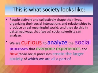 This is what society looks like: 
• People actively and collectively shape their lives, 
organizing their social interactions and relationships to 
produce a real meaningful world: and they do this in 
patterned ways that (we as) social scientists can 
analyze. 
• We are curious to analyze the social 
processes that everyone experiences and 
how those social processes create the larger 
society of which we are all a part of 
 