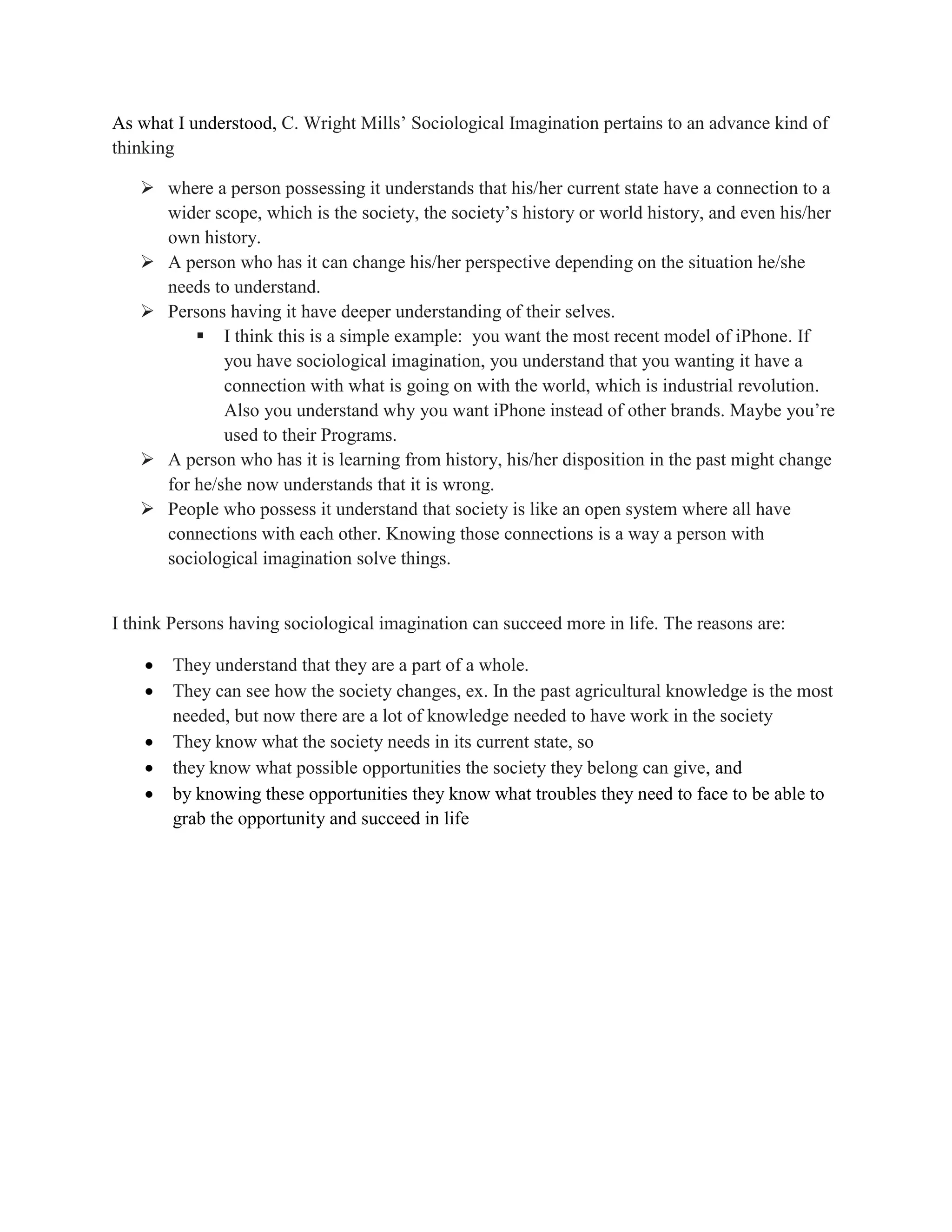 As what I understood, C. Wright Mills’ Sociological Imagination pertains to an advance kind of
thinking
where a person possessing it understands that his/her current state have a connection to a
wider scope, which is the society, the society’s history or world history, and even his/her
own history.
A person who has it can change his/her perspective depending on the situation he/she
needs to understand.
Persons having it have deeper understanding of their selves.
I think this is a simple example: you want the most recent model of iPhone. If
you have sociological imagination, you understand that you wanting it have a
connection with what is going on with the world, which is industrial revolution.
Also you understand why you want iPhone instead of other brands. Maybe you’re
used to their Programs.
A person who has it is learning from history, his/her disposition in the past might change
for he/she now understands that it is wrong.
People who possess it understand that society is like an open system where all have
connections with each other. Knowing those connections is a way a person with
sociological imagination solve things.
I think Persons having sociological imagination can succeed more in life. The reasons are:
They understand that they are a part of a whole.
They can see how the society changes, ex. In the past agricultural knowledge is the most
needed, but now there are a lot of knowledge needed to have work in the society
They know what the society needs in its current state, so
they know what possible opportunities the society they belong can give, and
by knowing these opportunities they know what troubles they need to face to be able to
grab the opportunity and succeed in life