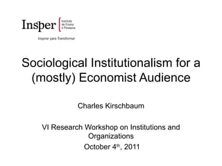 Sociological Institutionalism for a (mostly) Economist Audience Charles Kirschbaum VI Research Workshop on Institutions and Organizations October 4 th , 2011 