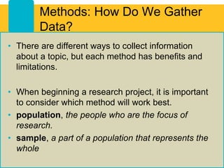 Methods: How Do We Gather
Data?
• There are different ways to collect information
about a topic, but each method has benefits and
limitations.
• When beginning a research project, it is important
to consider which method will work best.
• population, the people who are the focus of
research.
• sample, a part of a population that represents the
whole
 