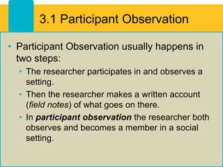 3.1 Participant Observation
• Participant Observation usually happens in
two steps:
• The researcher participates in and observes a
setting.
• Then the researcher makes a written account
(field notes) of what goes on there.
• In participant observation the researcher both
observes and becomes a member in a social
setting.
 