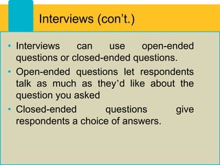 Interviews (con’t.)
• Interviews can use open-ended
questions or closed-ended questions.
• Open-ended questions let respondents
talk as much as they’d like about the
question you asked
• Closed-ended questions give
respondents a choice of answers.
 
