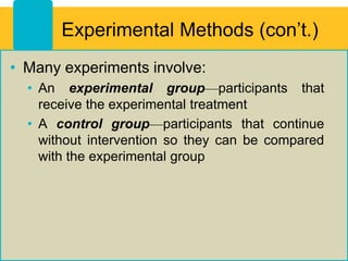 Experimental Methods (con’t.)
• Many experiments involve:
• An experimental group—participants that
receive the experimental treatment
• A control group—participants that continue
without intervention so they can be compared
with the experimental group
 