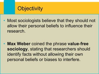 Objectivity
• Most sociologists believe that they should not
allow their personal beliefs to influence their
research.
• Max Weber coined the phrase value-free
sociology, stating that researchers should
identify facts without allowing their own
personal beliefs or biases to interfere.
 