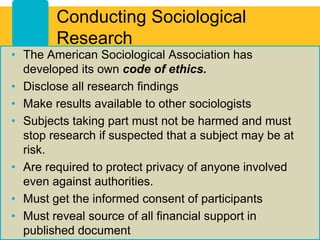 Conducting Sociological
Research
• The American Sociological Association has
developed its own code of ethics.
• Disclose all research findings
• Make results available to other sociologists
• Subjects taking part must not be harmed and must
stop research if suspected that a subject may be at
risk.
• Are required to protect privacy of anyone involved
even against authorities.
• Must get the informed consent of participants
• Must reveal source of all financial support in
published document
 