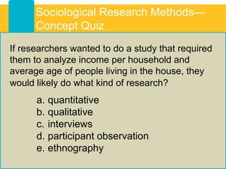 Sociological Research Methods—
Concept Quiz
If researchers wanted to do a study that required
them to analyze income per household and
average age of people living in the house, they
would likely do what kind of research?
a. quantitative
b. qualitative
c. interviews
d. participant observation
e. ethnography
 