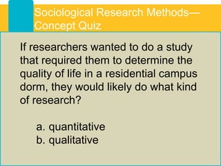If researchers wanted to do a study
that required them to determine the
quality of life in a residential campus
dorm, they would likely do what kind
of research?
a. quantitative
b. qualitative
Sociological Research Methods—
Concept Quiz
 