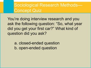 You’re doing interview research and you
ask the following question: “So, what year
did you get your first car?” What kind of
question did you ask?
a. closed-ended question
b. open-ended question
Sociological Research Methods—
Concept Quiz
 