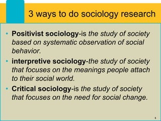 3 ways to do sociology research
• Positivist sociology-is the study of society
based on systematic observation of social
behavior.
• interpretive sociology-the study of society
that focuses on the meanings people attach
to their social world.
• Critical sociology-is the study of society
that focuses on the need for social change.
5
 