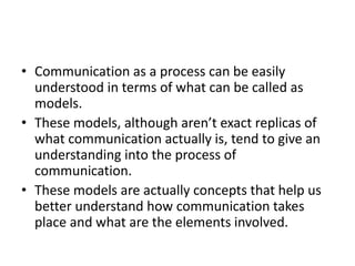 • Communication as a process can be easily 
understood in terms of what can be called as 
models. 
• These models, although aren’t exact replicas of 
what communication actually is, tend to give an 
understanding into the process of 
communication. 
• These models are actually concepts that help us 
better understand how communication takes 
place and what are the elements involved. 
 