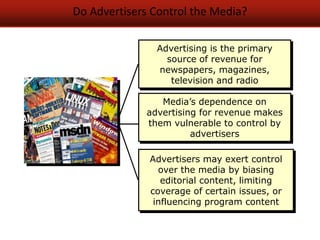 Do Advertisers Control the Media?
Advertising is the primary
source of revenue for
newspapers, magazines,
television and radio
Advertisers may exert control
over the media by biasing
editorial content, limiting
coverage of certain issues, or
influencing program content
Media’s dependence on
advertising for revenue makes
them vulnerable to control by
advertisers
 