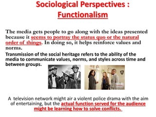 Sociological Perspectives :
Functionalism
The media gets people to go along with the ideas presented
because it seems to portray the status quo or the natural
order of things. In doing so, it helps reinforce values and
norms.
Transmission of the social heritage refers to the ability of the
media to communicate values, norms, and styles across time and
between groups.
A television network might air a violent police drama with the aim
of entertaining, but the actual function served for the audience
might be learning how to solve conflicts.
 