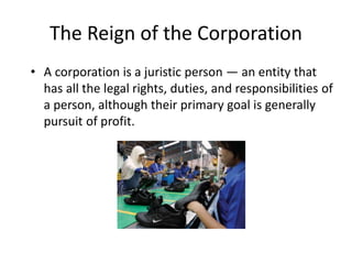 The Reign of the Corporation
• A corporation is a juristic person — an entity that
has all the legal rights, duties, and responsibilities of
a person, although their primary goal is generally
pursuit of profit.
 