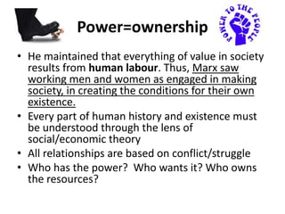 Power=ownership
• He maintained that everything of value in society
results from human labour. Thus, Marx saw
working men and women as engaged in making
society, in creating the conditions for their own
existence.
• Every part of human history and existence must
be understood through the lens of
social/economic theory
• All relationships are based on conflict/struggle
• Who has the power? Who wants it? Who owns
the resources?
 