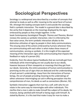 Sociological Perspectives
Sociology is a widespread area described by a number of concepts that
attempt to study as well as offer meaning to the social facet of human
life. Amongst the leading concepts both in and outside the sociology
field is symbolic interaction. The model in a general idea is described by
the verity that it depends on the meanings displayed by the signs
embraced by people as they mingle together. In the
book Contemporary Sociological Thought: Themes and Theories, Blumer
reviews the society as symbolic interaction. Like it is inferred by the
face value sense, the term symbolic interaction alludes to the
distinctive utilization of signs by people in their daily communications.
The ensuing view of the actions embraced by humans whenever they
are communicating with each other is what makes these means of
communication, serving as symbols. It is this insight of the expected
meaning of the interaction signs while communicating that impacts the
feedback or reply of a person (91).
Evidently, from the above typical feedbacks that we normally get from
individuals while intermingling are not usually due to our deeds,
however because of their viewpoints or meanings that they get from
our deeds. Generally, the entire procedure of human communication is
promising via the use of signs that are deduced and the understanding
of each person’s undertakings. Away from the interactions of human
beings, the act of people providing meaning to the undertakings of
others whenever intermingling can aid in offering perception into the
comprehension of man, his deeds as well as connections (Blumer, 92).
Symbolic interaction suggests that man has a self, with who he can
relate in the same way he intermingles with other individuals. This
clarifies that a man is able to make himself the subject of his deeds, for
instance, being satisfied with himself or being angry with himself. As
stated by Blumer, it is this tool that make it easy for man to make a
 