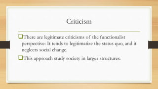 Criticism
There are legitimate criticisms of the functionalist
perspective: It tends to legitimatize the status quo, and it
neglects social change.
This approach study society in larger structures.
 
