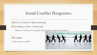 Social Conflict Perspective
Level of Analysis- Macrosociology
According to John. J. Maccionis;
“Society is an arena of inequality that generates conflict and change”.
Example:
 Marx idea of conflict
 