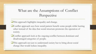 What are the Assumptions of Conflict
Perspective
This approach highlights inequality and change.
Conflict approach sees how social pattern benefit some people while hurting
other instead of the idea that social structure promotes the operation of
society.
Conflict approach look at the ongoing conflict between dominant and
disadvantaged categories of people.
This approach not just to understand society but to bring about social
change that would reduce inequality.
 