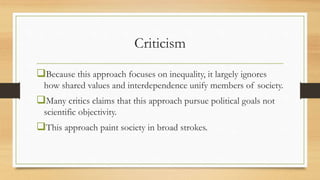 Criticism
Because this approach focuses on inequality, it largely ignores
how shared values and interdependence unify members of society.
Many critics claims that this approach pursue political goals not
scientific objectivity.
This approach paint society in broad strokes.
 
