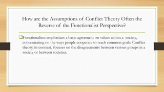How are the Assumptions of Conflict Theory Often the
Reverse of the Functionalist Perspective?
Functionalism emphasizes a basic agreement on values within a society,
concentrating on the ways people cooperate to reach common goals. Conflict
theory, in contrast, focuses on the disagreements between various groups in a
society or between societies.
 