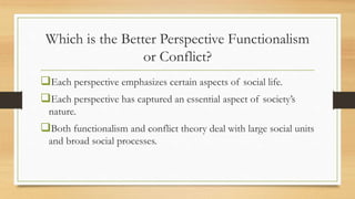 Which is the Better Perspective Functionalism
or Conflict?
Each perspective emphasizes certain aspects of social life.
Each perspective has captured an essential aspect of society’s
nature.
Both functionalism and conflict theory deal with large social units
and broad social processes.
 