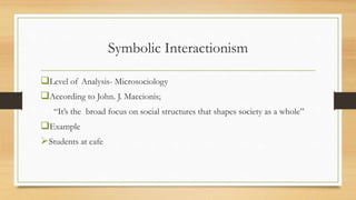 Symbolic Interactionism
Level of Analysis- Microsociology
According to John. J. Maccionis;
“It’s the broad focus on social structures that shapes society as a whole”
Example
Students at cafe
 