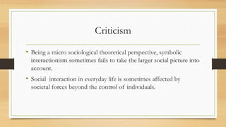 Criticism
• Being a micro sociological theoretical perspective, symbolic
interactionism sometimes fails to take the larger social picture into
account.
• Social interaction in everyday life is sometimes affected by
societal forces beyond the control of individuals.
 