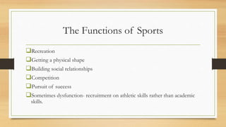 The Functions of Sports
Recreation
Getting a physical shape
Building social relationships
Competition
Pursuit of success
Sometimes dysfunction- recruitment on athletic skills rather than academic
skills.
 