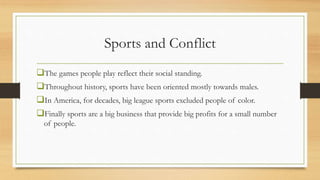 Sports and Conflict
The games people play reflect their social standing.
Throughout history, sports have been oriented mostly towards males.
In America, for decades, big league sports excluded people of color.
Finally sports are a big business that provide big profits for a small number
of people.
 