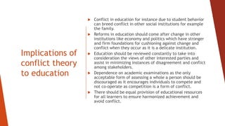 Implications of
conflict theory
to education
 Conflict in education for instance due to student behavior
can breed conflict in other social institutions for example
the family.
 Reforms in education should come after change in other
institutions like economy and politics which have stronger
and firm foundations for cushioning against change and
conflict when they occur as it is a delicate institution.
 Education should be reviewed constantly to take into
consideration the views of other interested parties and
assist in minimizing instances of disagreement and conflict
among stakeholders.
 Dependence on academic examinations as the only
acceptable form of assessing a whole a person should be
discouraged as it encourages individuals to compete and
not co-operate as competition is a form of conflict.
 There should be equal provision of educational resources
for all learners to ensure harmonized achievement and
avoid conflict.
 