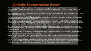 Symbolic interactionism theory
 The theory proposes that people are actors acting on a stage that is the social world or the human society.
Whatever each person is doing in society is likened to playing or performing a role in a play scene on that
stage.
 Human beings do not act individually on the social world stage, they interact between each other, reacting to
each other on that stage.
 To interact people use symbols. Symbols include both written and spoken language, gestures, art,(drawings,
paintings, carvings), signs, music and drama.
 Behaviors keep changing depending the social circumstances or situation people find themselves in. People
learn to modify, limit or change largely following their observations in society. These rules govern how we are
expected to behave and act in different situation and environments.
 For human beings to interact and communicate mutually, they must be able to recognize and interpret a
symbol(s) and place the right meaning on a them. People act and react in accordance with what they know
and understand.
 Since individuals are faced with such these symbols daily, they must be able to differentiate them so as to
interact and communicate with others mutually.
 Every society must have in place a maintained learning process that will enable its members acquire and
recognize the popular symbols of interaction .
 Social events and activities are only able to acquire their unique and desired characteristic and value in
society because of the type of symbols and interactions they are given for example a wedding ceremony is an
important social event because people associate it with procreation, children, family etc.
 