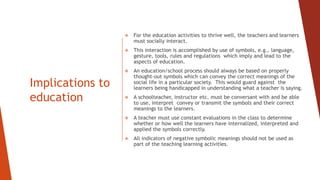Implications to
education
 For the education activities to thrive well, the teachers and learners
must socially interact.
 This interaction is accomplished by use of symbols, e.g., language,
gesture, tools, rules and regulations which imply and lead to the
aspects of education.
 An education/school process should always be based on properly
thought-out symbols which can convey the correct meanings of the
social life in a particular society. This would guard against the
learners being handicapped in understanding what a teacher is saying.
 A schoolteacher, instructor etc. must be conversant with and be able
to use, interpret convey or transmit the symbols and their correct
meanings to the learners.
 A teacher must use constant evaluations in the class to determine
whether or how well the learners have internalized, interpreted and
applied the symbols correctly.
 All indicators of negative symbolic meanings should not be used as
part of the teaching learning activities.
 