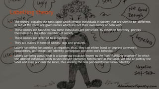 Labelling theory
 The theory explains the basis upon which certain individuals in society that are seen to be different,
or out of the norm are given names which are not their own names or born with .
 These names are based on how some individuals are perceived by others or how they portray
themselves to the other members of society.
 These names are referred to as symbols.
 They are mainly in form of names, tags and gestures.
 Labels can either be positive or negative; thus, they can either boost or depress someone’s
capabilities, self image, self identity, perception and even one's behavior.
 Labels can bring about what is a dangerous situation known as the “self-fulfilling prophesy” In which
the labeled individual tends to see/picture /perceive him/herself as the label, act like or portray the
label and even perform the label, thus erasing the real personality/individual identity.
 