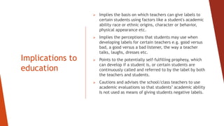 Implications to
education
 Implies the basis on which teachers can give labels to
certain students using factors like a student's academic
ability race or ethnic origins, character or behavior,
physical appearance etc.
 Implies the perceptions that students may use when
developing labels for certain teachers e.g. good versus
bad, a good versus a bad listener, the way a teacher
talks, laughs, dresses etc.
 Points to the potentially self-fulfilling prophesy, which
can develop if a student is, or certain students are
continuously called and referred to by the label by both
the teachers and students.
 Cautions and advises the school/class teachers to use
academic evaluations so that students’ academic ability
Is not used as means of giving students negative labels.
 