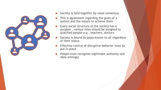  Society is held together by value consensus
 This is agreement regarding the goals of a
system and the means to achieve them
 Every social structure of the society has a
purpose , various roles should be assigned to
qualified people e.g., teachers, doctors
 Society is bound by goals known to all regardless
of their status
 Effective control of disruptive behavior must be
put in place
 People must recognize legitimate authority and
obey willingly
 