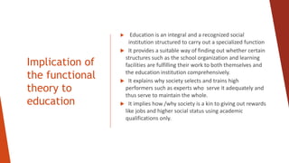 Implication of
the functional
theory to
education
 Education is an integral and a recognized social
institution structured to carry out a specialized function
 It provides a suitable way of finding out whether certain
structures such as the school organization and learning
facilities are fulfilling their work to both themselves and
the education institution comprehensively.
 It explains why society selects and trains high
performers such as experts who serve it adequately and
thus serve to maintain the whole.
 It implies how /why society is a kin to giving out rewards
like jobs and higher social status using academic
qualifications only.
 