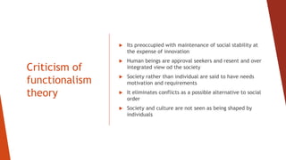 Criticism of
functionalism
theory
 Its preoccupied with maintenance of social stability at
the expense of innovation
 Human beings are approval seekers and resent and over
integrated view od the society
 Society rather than individual are said to have needs
motivation and requirements
 It eliminates conflicts as a possible alternative to social
order
 Society and culture are not seen as being shaped by
individuals
 