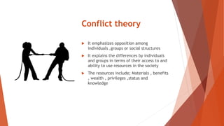 Conflict theory
 It emphasizes opposition among
individuals ,groups or social structures
 It explains the differences by individuals
and groups in terms of their access to and
ability to use resources in the society
 The resources include; Materials , benefits
, wealth , privileges ,status and
knowledge
 