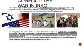 The war in Iraq which began in 2003, according to the Conflict paradigm, was being
fought in order to extend the power and control of the United States, and to create an
American empire in the non-white, non-Christian world.

The Bourgeoisie (the United States and most of Western Europe) has exploited for decades the
people and natural resources of the Middle East without offering economic and educational
support to the people. The U.S. and Western Europe have supported dictatorial regimes, ignored
human rights abuses, and generally turned their backs on the plight of the majority of Middle
Easterners and Muslims in general throughout the world.

 